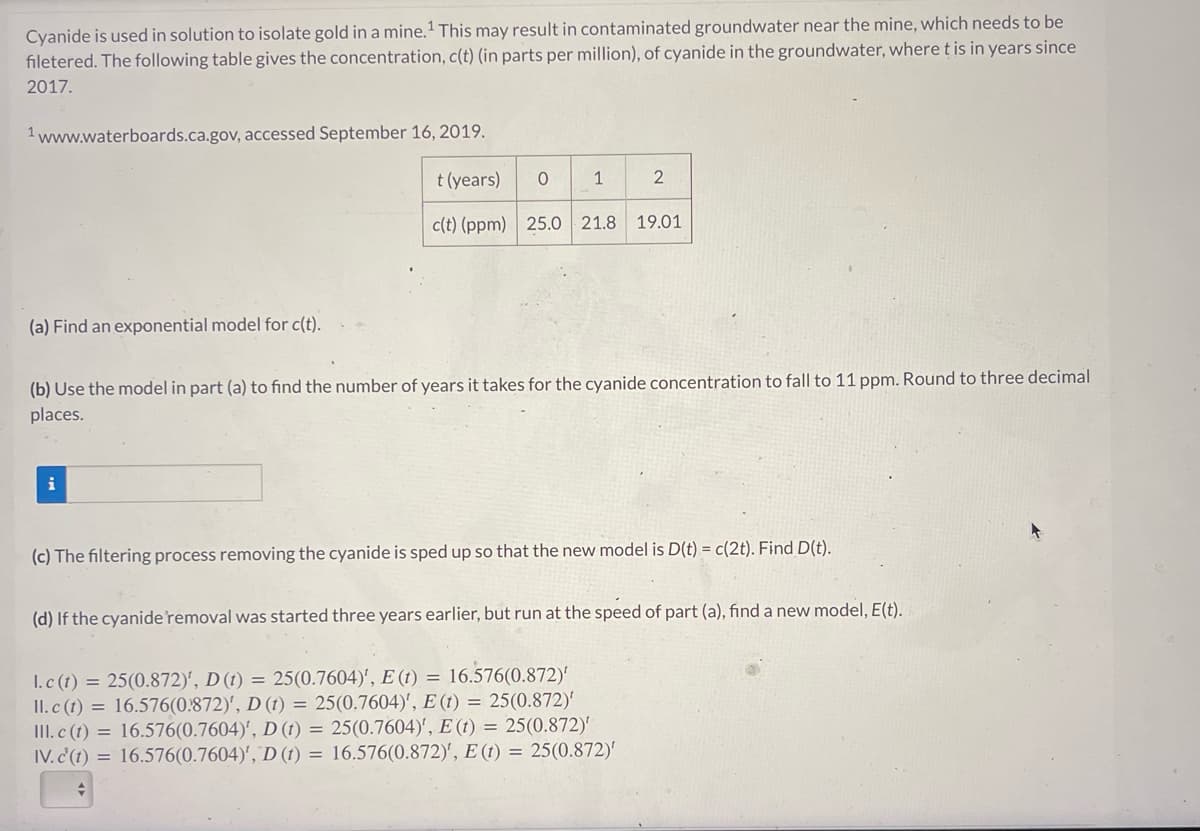 Cyanide is used in solution to isolate gold in a mine. ¹ This may result in contaminated groundwater near the mine, which needs to be
filetered. The following table gives the concentration, c(t) (in parts per million), of cyanide in the groundwater, where t is in years since
2017.
1 www.waterboards.ca.gov, accessed September 16, 2019.
t (years)
c(t) (ppm) 25.0 21.8 19.01
(a) Find an exponential model for c(t).
O
i
1
(b) Use the model in part (a) to find the number of years it takes for the cyanide concentration to fall to 11 ppm. Round to three decimal
places.
2
(c) The filtering process removing the cyanide is sped up so that the new model is D(t) = c(2t). Find D(t).
(d) If the cyanide removal was started three years earlier, but run at the speed of part (a), find a new model, E(t).
1.c (t) = 25(0.872)', D (t) = 25(0.7604)', E (t) = 16.576(0.872)'
II. c (t) = 16.576(0.872)', D (t) = 25(0.7604)', E (t) = 25(0.872)'
III. c (t) = 16.576(0.7604)', D (t) = 25(0.7604)', E (t) = 25(0.872)'
IV. c'(t) = 16.576(0.7604)', D (t) = 16.576(0.872)', E (t) = 25(0.872)'