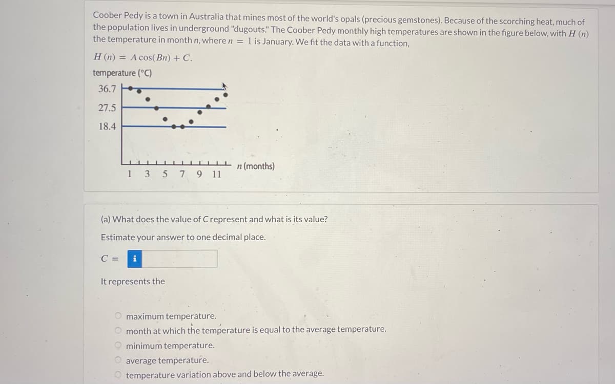 Coober Pedy is a town in Australia that mines most of the world's opals (precious gemstones). Because of the scorching heat, much of
the population lives in underground "dugouts." The Coober Pedy monthly high temperatures are shown in the figure below, with H (n)
the temperature in month n, where n = 1 is January. We fit the data with a function,
H (n) = A cos(Bn) + C.
temperature (°C)
36.7
27.5
18.4
135
C =
(a) What does the value of C represent and what is its value?
Estimate your answer to one decimal place.
i
7 9 11
It represents the
n (months)
O maximum temperature.
O month at which the temperature is equal to the average temperature.
O minimum temperature.
O average temperature.
temperature variation above and below the average.