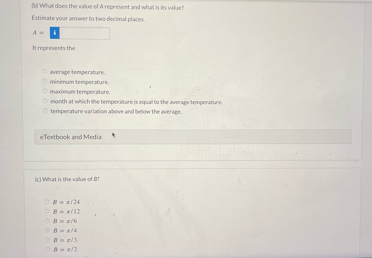 (b) What does the value of A represent and what is its value?
Estimate your answer to two decimal places.
A =
It represents the
O average temperature.
O minimum temperature.
O maximum temperature.
O month at which the temperature is equal to the average temperature.
temperature variation above and below the average.
eTextbook and Media
(c) What is the value of B?
OB = π/24
Ο Β = π/12
OB = n/6
B = π/4
OB = π/3
OB = π/2