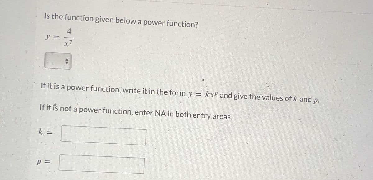 Is the function given below a power function?
y
k =
x7
If it is a power function, write it in the form y = kx² and give the values of k and p.
If it is not a power function, enter NA in both entry areas.
P =
1