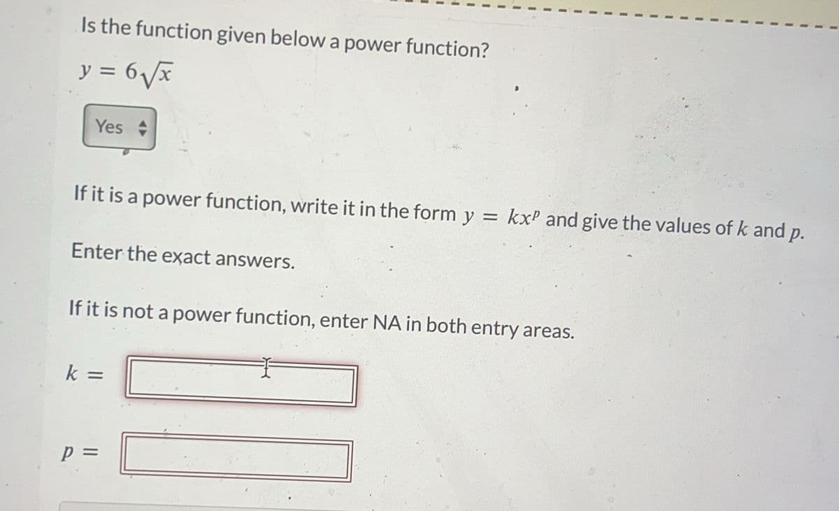 Is the function given below a power function?
y = 6₂√x
Yes
If it is a power function, write it in the form y = kxP and give the values of k and p.
Enter the exact answers.
If it is not a power function, enter NA in both entry areas.
k=
P =