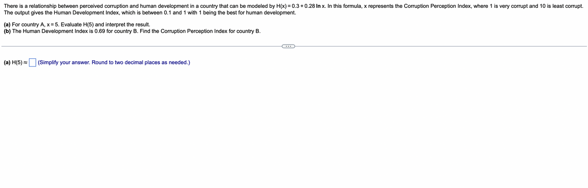 There is a relationship between perceived corruption and human development in a country that can be modeled by H(x) = 0.3 +0.28 In x. In this formula, x represents the Corruption Perception Index, where 1 is very corrupt and 10 is least corrupt.
The output gives the Human Development Index, which is between 0.1 and 1 with 1 being the best for human development.
(a) For country A, x = 5. Evaluate H(5) and interpret the result.
(b) The Human Development Index is 0.69 for country B. Find the Corruption Perception Index for country B.
(a) H(5)~ (Simplify your answer. Round to two decimal places as needed.)