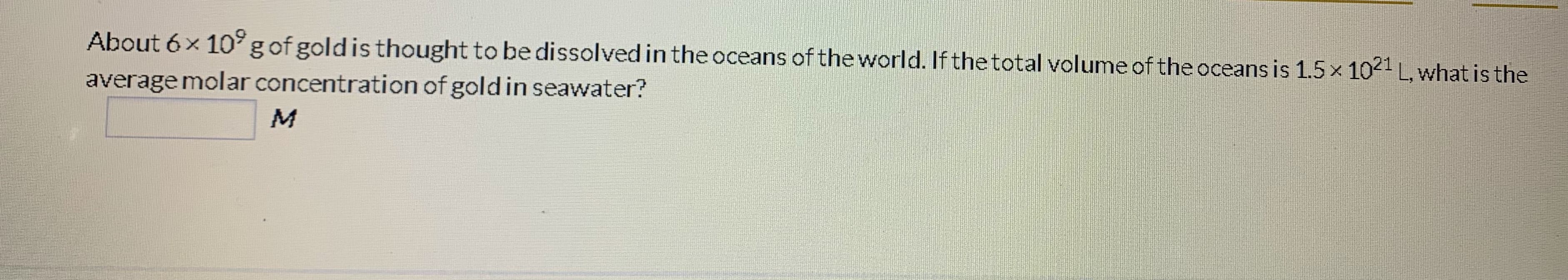 About 6x 10°g of goldis thought to be dissolved in the oceans of the world. If the total volume of the oceans is 1.5 x 1021 L, what is the
average molar concentration of gold in seawater?
