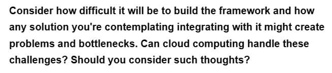 Consider how difficult it will be to build the framework and how
any solution you're contemplating integrating with it might create
problems and bottlenecks. Can cloud computing handle these
challenges? Should you consider such thoughts?