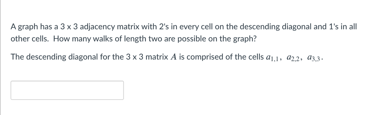 ### Understanding Walks in a Graph Using Adjacency Matrix

**Problem Statement:**

A graph has a 3x3 adjacency matrix with 2's in every cell on the descending diagonal and 1's in all other cells. How many walks of length two are possible on the graph?

The descending diagonal for the 3x3 matrix \( A \) is comprised of the cells \( a_{1,1}, a_{2,2}, a_{3,3} \).

**Explanation:**

In this problem, we are dealing with an adjacency matrix representing a graph. The entries in the matrix indicate the likelihood or capacity for moving from one vertex to another. Specifically:

- The values on the descending diagonal (i.e., from the top left to the bottom right) are 2. 
- The rest of the values are 1.

#### Adjacency Matrix \( A \):

Let's illustrate the given 3x3 adjacency matrix \( A \):

\[
A = \begin{pmatrix}
2 & 1 & 1 \\
1 & 2 & 1 \\
1 & 1 & 2 \\
\end{pmatrix}
\]

Here:
- \( a_{1,1} = 2 \)
- \( a_{2,2} = 2 \)
- \( a_{3,3} = 2 \)
- All other entries \( a_{ij} \) (where \( i \neq j \)) are 1.

#### Walks of Length Two:

A walk of length two involves moving from a starting vertex to an intermediate vertex and then to the ending vertex. Mathematically, the number of such walks can be found by squaring the adjacency matrix \( A \):

\[
A^2 = A \times A
\]

For the matrix \( A \), the product \( A^2 \) will provide the number of two-step walks between each pair of vertices. Let's compute \( A^2 \):

\[
A^2 = \begin{pmatrix}
2 & 1 & 1 \\
1 & 2 & 1 \\
1 & 1 & 2 \\
\end{pmatrix}
\times
\begin{pmatrix}
2 & 1 & 1 \\
1 & 2 & 1 \\
1 & 1 & 2 \\
\end{pmatrix}
\]

Calculating the