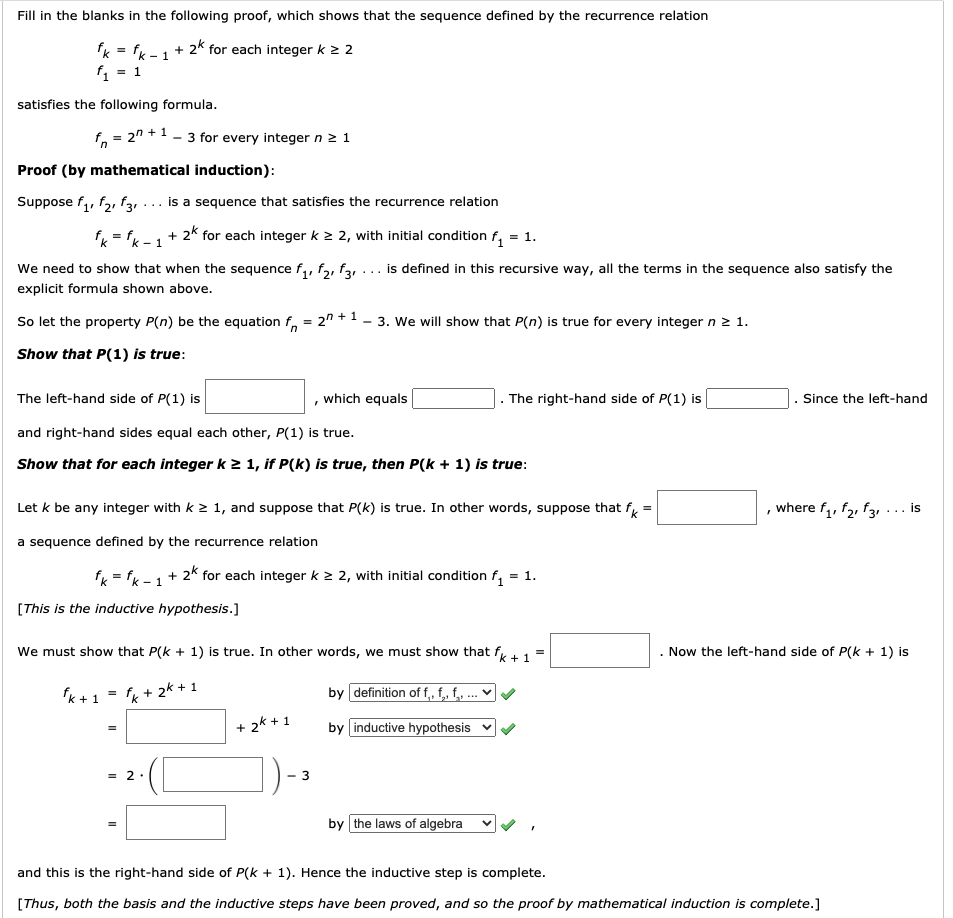 Fill in the blanks in the following proof, which shows that the sequence defined by the recurrence relation
fk = fk
+ 2k for each integer k 2 2
- 1
= 1
satisfies the following formula.
f, = 2" +1 - 3 for every integer n 2 1
Proof (by mathematical induction):
Suppose f,, f2, f31
... is a sequence that satisfies the recurrence relation
f = fk -1+ 2* for each integer k 2 2, with initial condition f, = 1.
We need to show that when the sequence f,, f,, f3, ... is defined in this recursive way, all the terms in the sequence also satisfy the
explicit formula shown above.
So let the property P(n) be the equation f, = 2" +1 - 3. We will show that P(n) is true for every integer n 2 1.
Show that P(1) is true:
The left-hand side of P(1) is
which equals
. The right-hand side of P(1) is
. Since the left-hand
and right-hand sides equal each other, P(1) is true.
Show that for each integer k 2 1, if P(k) is true, then P(k + 1) is true:
Let k be any integer with k 2 1, and suppose that P(k) is true. In other words, suppose that f =
, where f,, f2, f3, ... is
a sequence defined by the recurrence relation
f = fx-1+ 2k for each integer k > 2, with initial condition f, = 1.
[This is the inductive hypothesis.]
We must show that P(k + 1) is true. In other words, we must show that
Now the left-hand side of P(k + 1) is
+ 1
fk + 1
k + 2k + 1
by definition of f, f, f, .'
2k + 1
by inductive hypothesis
+
= 2 .
by the laws of algebra
and this is the right-hand side of P(k + 1). Hence the inductive step is complete.
[Thus, both the basis and the inductive steps have been proved, and so the proof by mathematical induction is complete.]
