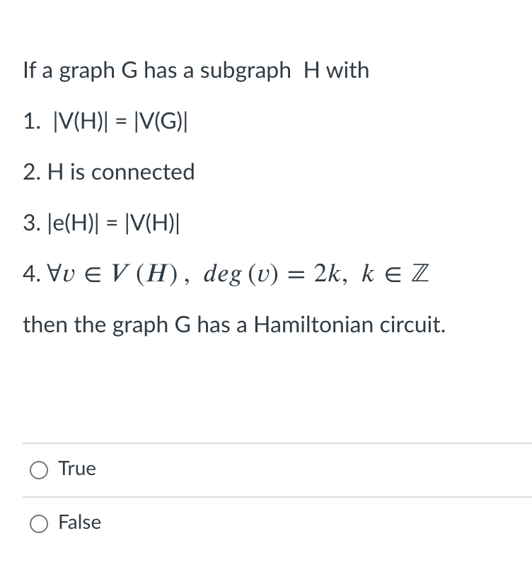 If a graph G has a subgraph H with
1. |V(H)| = |V(G)|
2. H is connected
3. Je(H)| = |V(H)|
4. Vu E V (H), deg (v) = 2k, k E Z
then the graph G has a Hamiltonian circuit.
True
False
