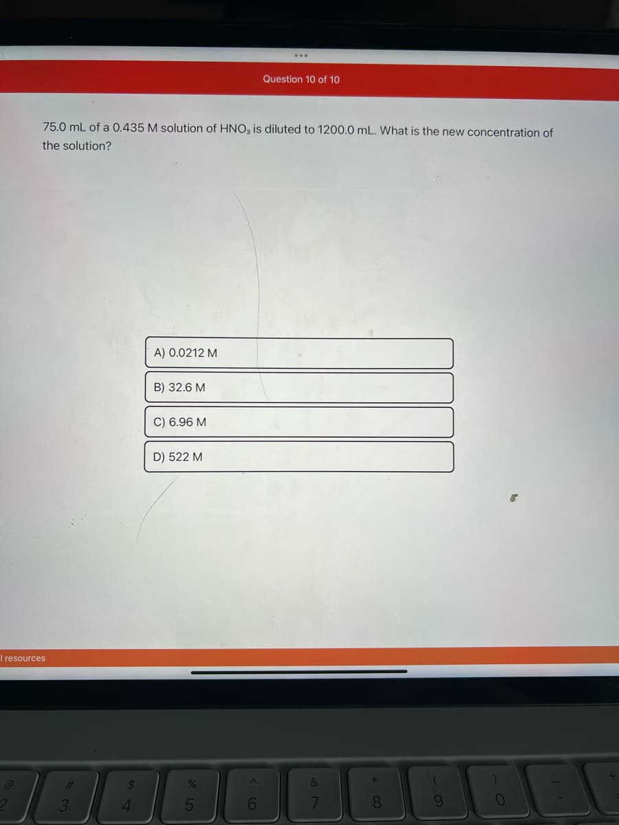 I resources
2
75.0 mL of a 0.435 M solution of HNO3 is diluted to 1200.0 mL. What is the new concentration of
the solution?
#
3
$
4
A) 0.0212 M
B) 32.6 M
C) 6.96 M
D) 522 M
%
5
Question 10 of 10
6
&
7
* 00
8
9
BE