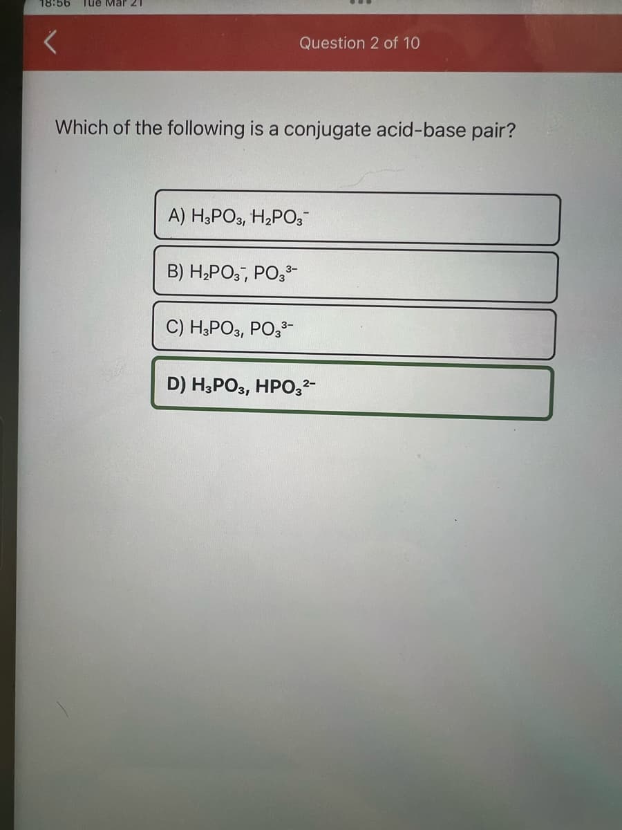 18:56 Tue Mar 21
<
Which of the following is a conjugate acid-base pair?
Question 2 of 10
A) H3PO3, H₂PO3™
B) H₂PO3, PO3³-
C) H3PO3, PO3³-
D) H3PO3, HPO3²-