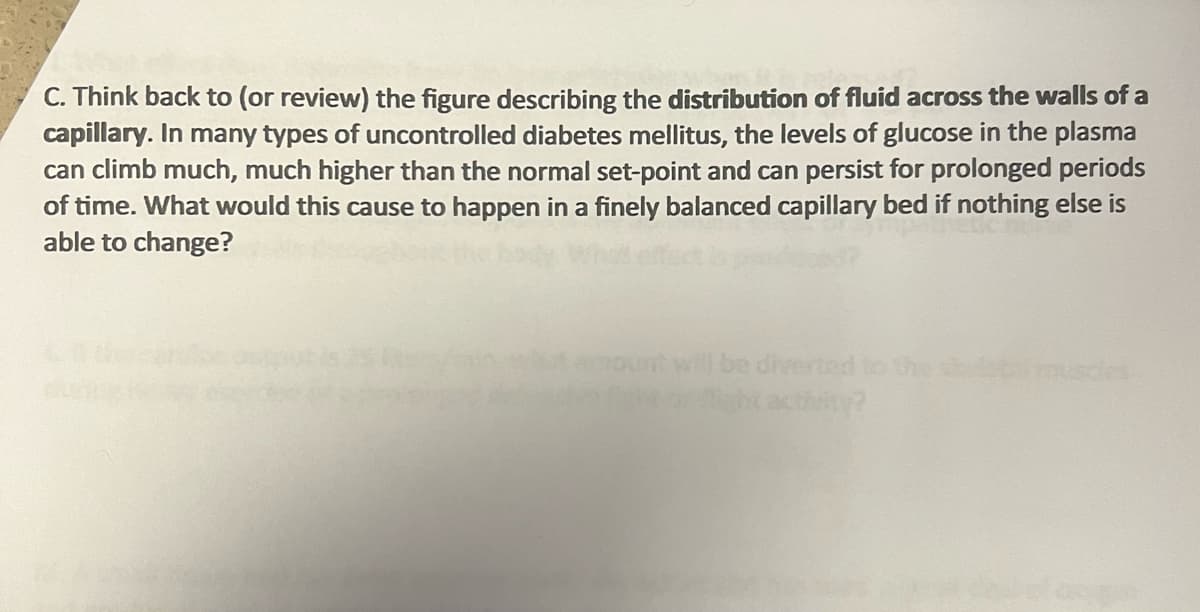 C. Think back to (or review) the figure describing the distribution of fluid across the walls of a
capillary. In many types of uncontrolled diabetes mellitus, the levels of glucose in the plasma
can climb much, much higher than the normal set-point and can persist for prolonged periods
of time. What would this cause to happen in a finely balanced capillary bed if nothing else is
able to change?
be diverted to