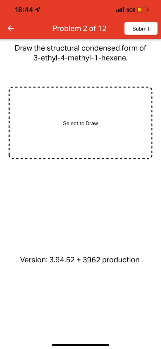 18:44 1
Problem 2 of 12
. 5Gº
Draw the structural condensed form of
3-ethyl-4-methyl-1-hexene.
Select to Draw
Submit
Version: 3.94.52 + 3962 production