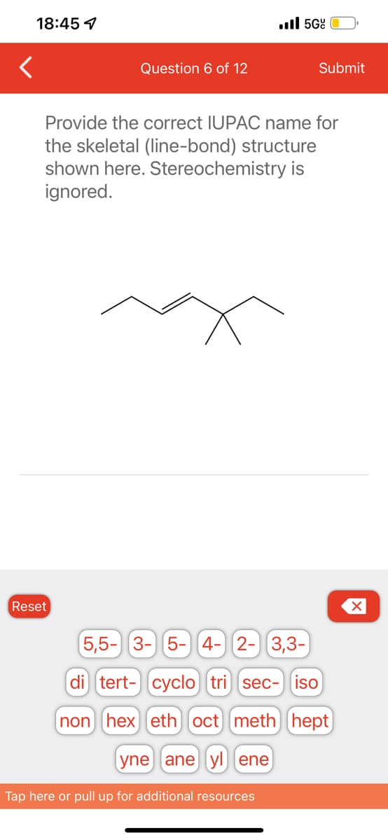 <
18:45 1
Question 6 of 12
Reset
5Gº
Submit
Provide the correct IUPAC name for
the skeletal (line-bond) structure
shown here. Stereochemistry is
ignored.
5,5- 3- 5- 4- 2- 3,3-
di tert- cyclo tri sec- iso
non
hex) eth oct meth) (hept
yne ane yl ene
Tap here or pull up for additional resources