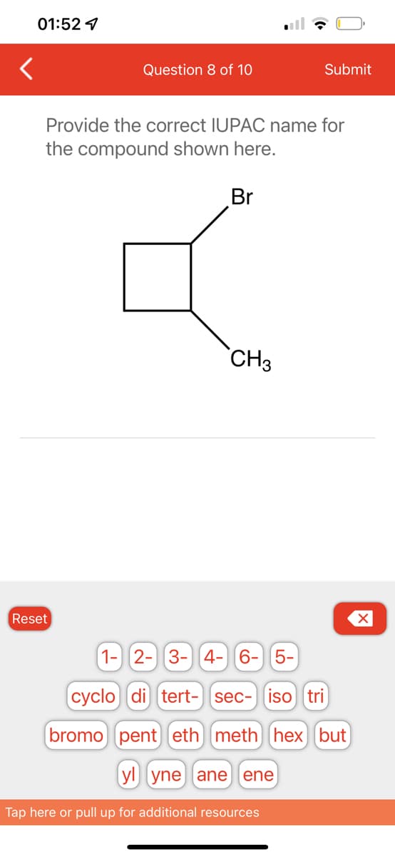 01:52
Question 8 of 10
Reset
Provide the correct IUPAC name for
the compound shown here.
Br
CH3
Submit
1- 2- 3- 4- 6- 5-
cyclo di tert- sec- iso tri
bromo pent eth meth hex but
yl yne ane ene
Tap here or pull up for additional resources