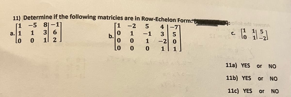 11) Determine if the following matricies are in Row-Echelon Form.
[1
81-17
a. 1
3 6
Lo
1 2
-5
1
0
b.
0
0
LO
2100
-2
5 4 -71
5
-2 0
1
-1
1
0
ܝ ܚ ܐ ܝܕ
SI
ollot srt 19w2nA
C.
- 1151
11a) YES or
11b) YES
11c) YES
NO
or NO
or NO