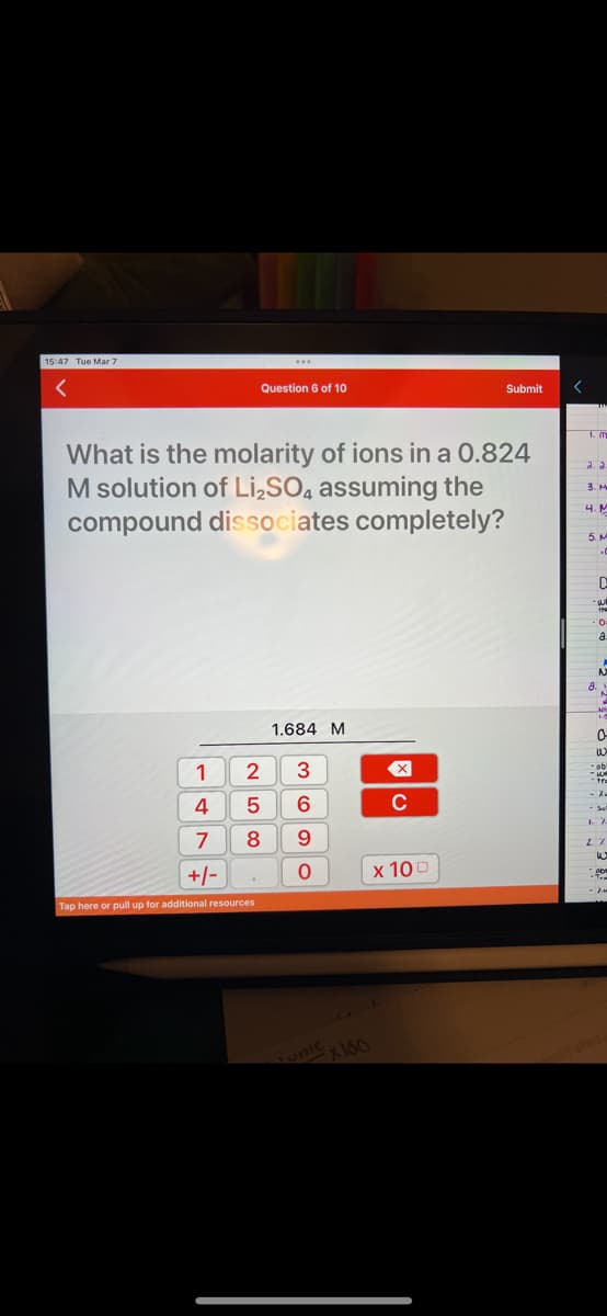 15:47 Tue Mar 7
1
4
Question 6 of 10
What is the molarity of ions in a 0.824
M solution of Li₂SO4 assuming the
compound dissociates completely?
2
5
8
7
+/-
Tap here or pull up for additional resources
1.684 M
3
6
9
0
ome x160
X
C
Submit
x 100
<
1. m
a. a
3. M
4. M
5. M
D
-W
the
0
a.
N
8.1
N
14
0
w
ob
ww
-tra
- 2₁
Sul
7.
2. %
W
ob
Fra