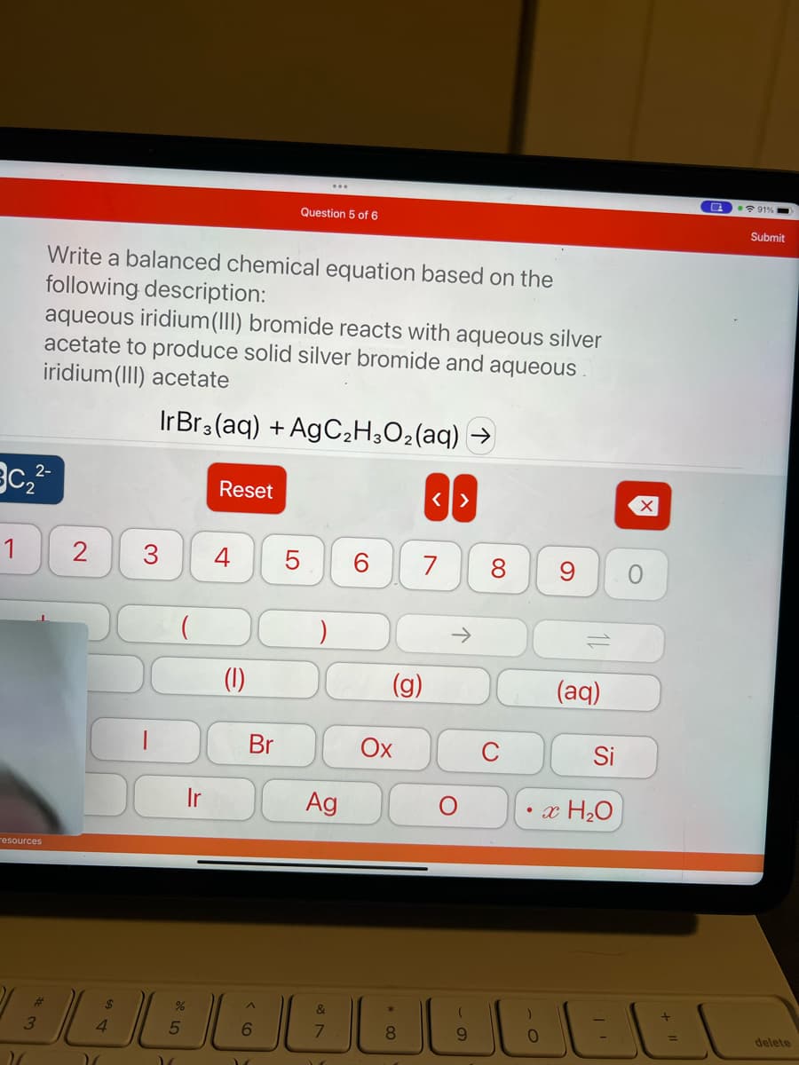 2-
3c₂²-
1
resources
Write a balanced chemical equation based on the
following description:
aqueous iridium(III) bromide reacts with aqueous silver
acetate to produce solid silver bromide and aqueous
iridium(III) acetate
IrBr3(aq) + AgC₂H3O₂(aq)
3
2
$
4
"
3
1
Ir
Reset
4 5
=
(1)
%
AABAA
5
Br
Question 5 of 6
LO
6
"
Ag
&
(g)
Ox
8
<>
7
个
(
9
8
(aq)
Si
x H₂O
0
O
a
91%
Submit
delete