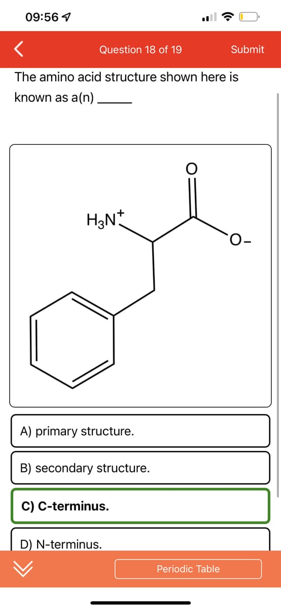 09:56 7
<
Question 18 of 19
The amino acid structure shown here is
known as a(n)
H₂N+
A) primary structure.
B) secondary structure.
C) C-terminus.
D) N-terminus.
Periodic Table
Submit