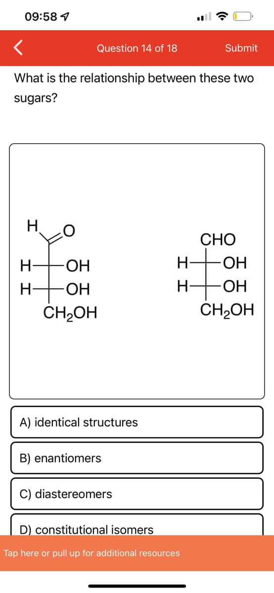 09:58 7
I
What is the relationship between these two
sugars?
O
H -ОН
-ОН
CH₂OH
I I
Question 14 of 18
H
A) identical structures
B) enantiomers
C) diastereomers
H-
H-
Submit
D) constitutional isomers
Tap here or pull up for additional resources
CHO
-OH
OH
CH₂OH