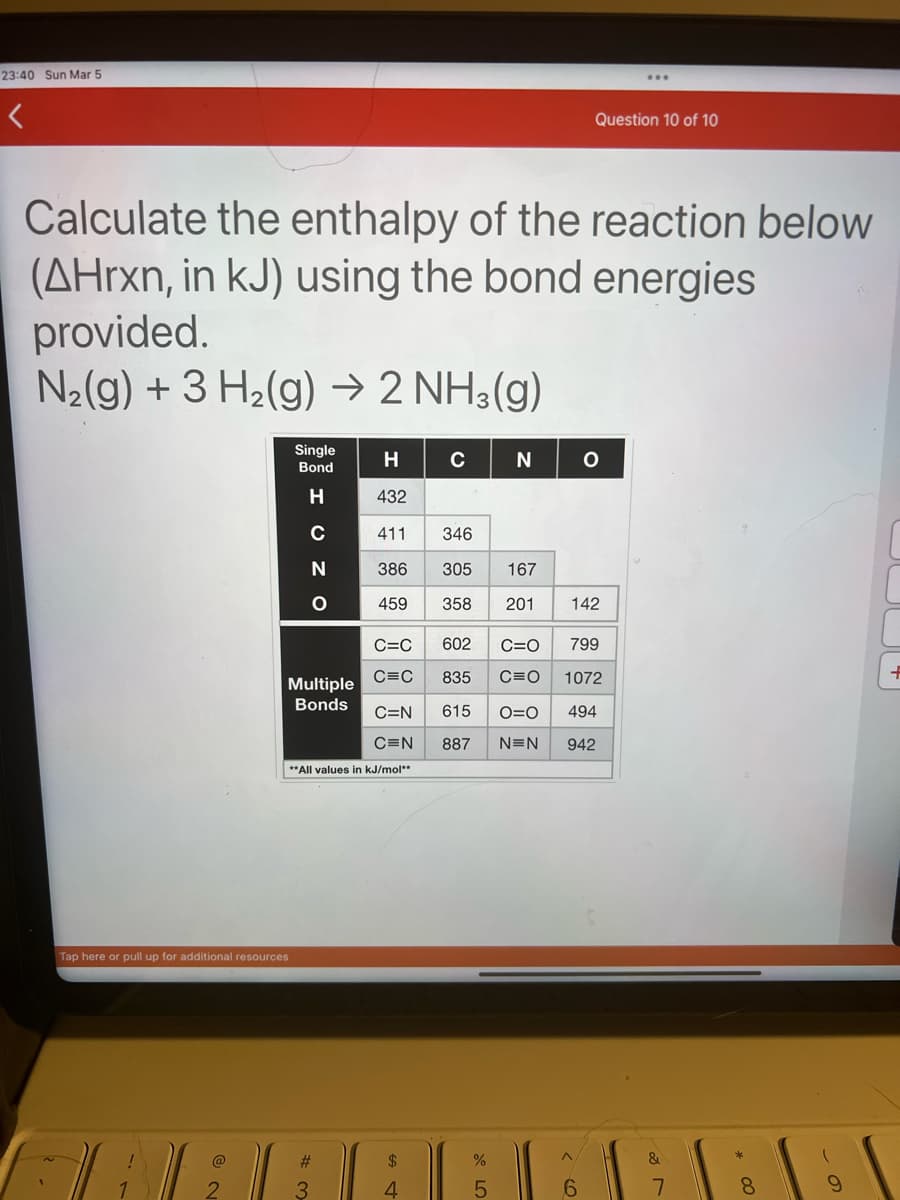 23:40 Sun Mar 5
Calculate the enthalpy of the reaction below
(AHrxn, in kJ) using the bond energies
provided.
N₂(g) + 3 H₂(g) → 2 NH3(g)
Single
Bond
H
C
Tap here or pull up for additional resources
Multiple
Bonds
N
O
**All values in kJ/mol**
#
3
H
432
411 346
386 305 167
459 358 201 142
C
N
4
Question 10 of 10
C=C 602 C=O
799
C=C
835
C=O
1072
C=N 615 O=O 494
C=N 887 N=N 942
6
O
&
7
* 00
8
(
9
+