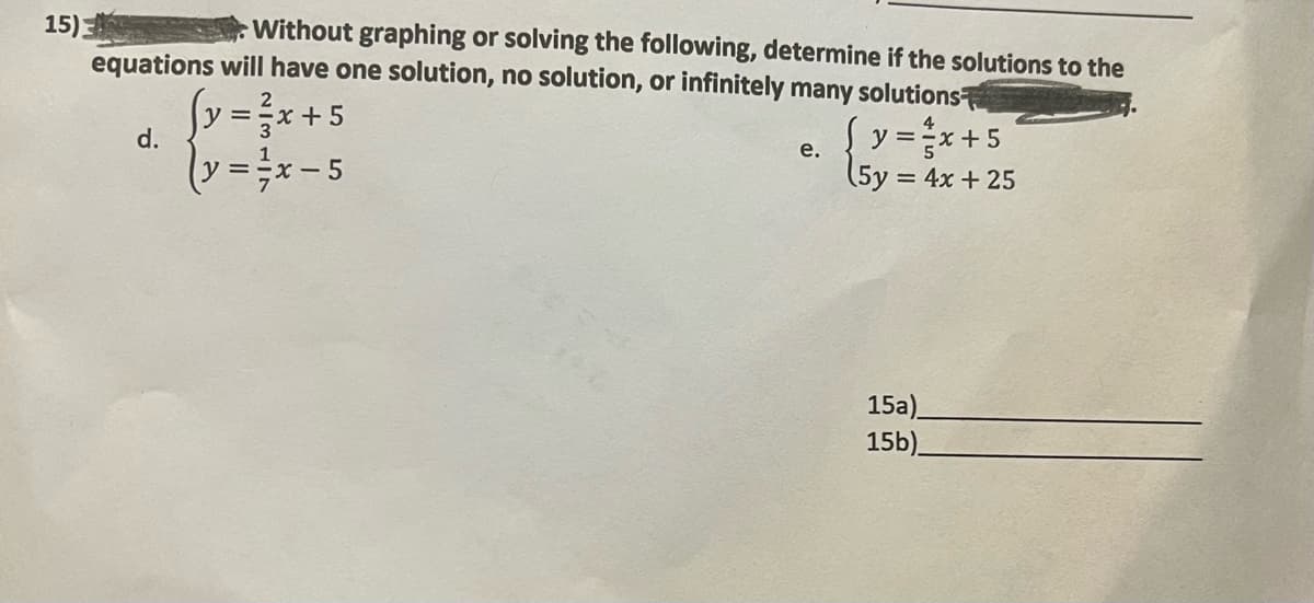 Without graphing or solving the following, determine if the solutions to the
equations will have one solution, no solution, or infinitely many solutions
(y= ²/3 x + 5
y = ²/x-5
15):
d.
e.
{ y = ²x + 5
(5y = 4x + 25
15a)
15b)