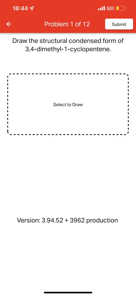 18:44
Problem 1 of 12
... 56
Draw the structural condensed form of
3,4-dimethyl-1-cyclopentene.
Select to Draw
Submit
Version: 3.94.52 + 3962 production