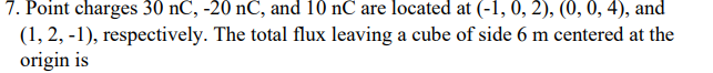 7. Point charges 30 nC, -20 nC, and 10 nC are located at (-1, 0, 2), (0, 0, 4), and
(1, 2, -1), respectively. The total flux leaving a cube of side 6 m centered at the
origin is
