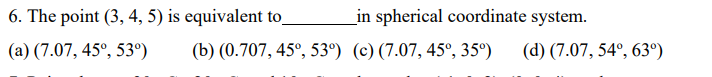 6. The point (3, 4, 5) is equivalent to
in spherical coordinate system.
(a) (7.07, 45°, 53°)
(b) (0.707, 45°, 53°) (c)(7.07, 45°, 35°)
(d) (7.07, 54°, 63º)
