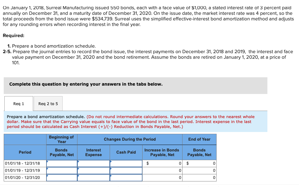 On January 1, 2018, Surreal Manufacturing issued 550 bonds, each with a face value of $1,000, a stated interest rate of 3 percent paid
annually on December 31, and a maturity date of December 31, 2020. On the issue date, the market interest rate was 4 percent, so the
total proceeds from the bond issue were $534,739. Surreal uses the simplified effective-interest bond amortization method and adjusts
for any rounding errors when recording interest in the final year.
Required:
1. Prepare a bond amortization schedule.
2-5. Prepare the journal entries to record the bond issue, the interest payments on December 31, 2018 and 2019, the interest and face
value payment on December 31, 2020 and the bond retirement. Assume the bonds are retired on January 1, 2020, at a price of
101.
Complete this question by entering your answers in the tabs below.
Req 1
Req 2 to 5
Prepare a bond amortization schedule. (Do not round intermediate calculations. Round your answers to the nearest whole
dollar. Make sure that the Carrying value equals to face value of the bond in the last period. Interest expense in the last
period should be calculated as Cash Interest (+)/(-) Reduction in Bonds Payable, Net.)
Beginning of
Year
Changes During the Period
End of Year
Increase in Bonds
Payable, Net
Bonds
Interest
Bonds
Period
Cash Paid
Payable, Net
Expense
Payable, Net
01/01/18 - 12/31/18
$
2$
01/01/19 - 12/31/19
01/01/20 - 12/31/20
