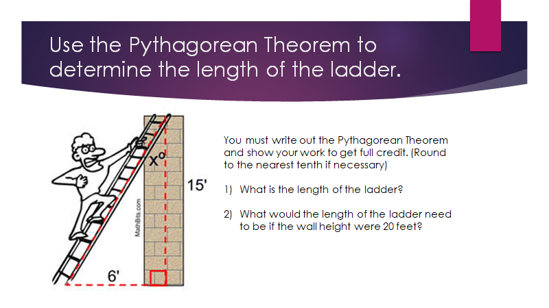 Use the Pythagorean Theorem to
determine the length of the ladder.
You must write out the Pythagorean Theorem
and show your work to get full credit. (Round
to the nearest tenth if necessary)
15'
1) What is the length of the ladder?
2) What would the length of the ladder need
to be if the wall height were 20 feet?
6'
MathBits.com
