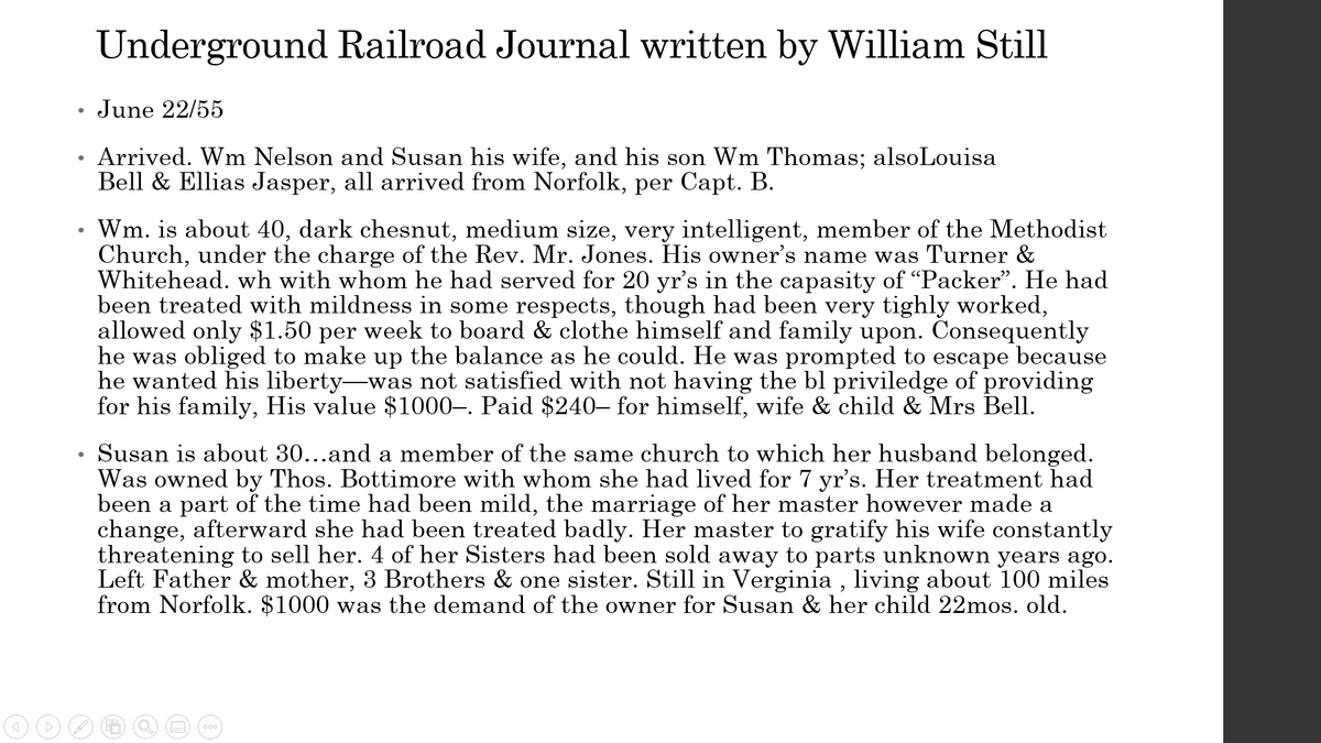 Underground Railroad Journal written by William Still
June 22/55
Arrived. Wm Nelson and Susan his wife, and his son Wm Thomas; alsoLouisa
Bell & Ellias Jasper, all arrived from Norfolk, per Capt. B.
Wm. is about 40, dark chesnut, medium size, very intelligent, member of the Methodist
Church, under the charge of the Rev. Mr. Jones. His owner's name was Turner &
Whitehead. wh with whom he had served for 20 yr's in the capasity of "Packer". He had
been treated with mildness in some respects, though had been very tighly worked,
allowed only $1.50 per week to board & clothe himself and family upon. Consequently
he was obliged to make up the balance as he could. He was prompted to escape because
he wanted his liberty-was not satisfied with not having the bl priviledge of providing
for his family, His value $1000–. Paid $240– for himself, wife & child & Mrs Bell.
Susan is about 30...and a member of the same church to which her husband belonged.
Was owned by Thos. Bottimore with whom she had lived for 7 yr's. Her treatment had
been a part of the time had been mild, the marriage of her master however made a
change, afterward she had been treated badly. Her master to gratify his wife constantly
threatening to sell her. 4 of her Sisters had been sold away to parts unknown years ago.
Left Father & mother, 3 Brothers & one sister. Still in Verginia , living about 100 miles
from Norfolk. $1000 was the demand of the owner for Susan & her child 22mos. old.
000
