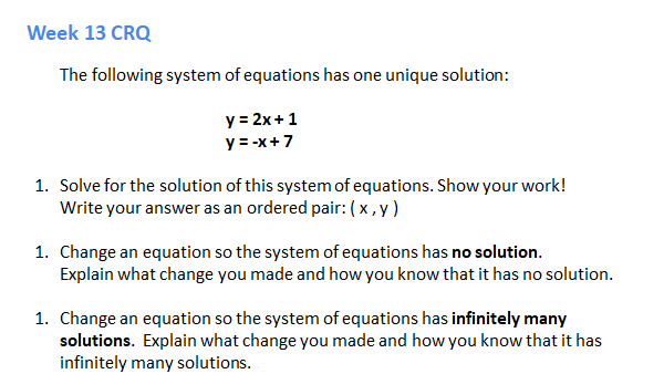 Week 13 CRQ
The following system of equations has one unique solution:
y = 2x +1
y = -x+7
1. Solve for the solution of this system of equations. Show your work!
Write your answer as an ordered pair: (x,y)
1. Change an equation so the system of equations has no solution.
Explain what change you made and how you know that it has no solution.
1. Change an equation so the system of equations has infinitely many
solutions. Explain what change you made and how you know that it has
infinitely many solutions.

