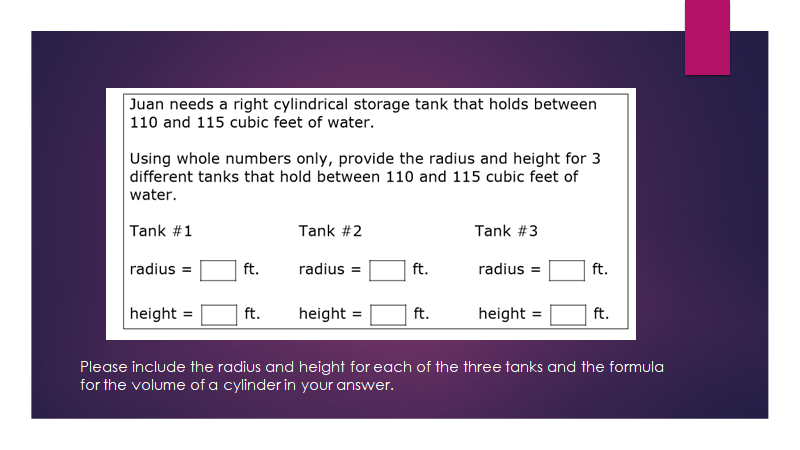 Juan needs a right cylindrical storage tank that holds between
110 and 115 cubic feet of water.
Using whole numbers only, provide the radius and height for 3
different tanks that hold between 110 and 115 cubic feet of
water.
Tank #1
Tank #2
Tank #3
radius =
ft.
radius =
ft.
radius =
ft.
height =
ft.
height =
ft.
height =
ft.
Please include the radius and height for each of the three tanks and the formula
for the volume of a cylinder in your answer.
