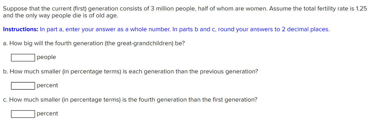 Suppose that the current (first) generation consists of 3 million people, half of whom are women. Assume the total fertility rate is 1.25
and the only way people die is of old age.
Instructions: In part a, enter your answer as a whole number. In parts b and c, round your answers to 2 decimal places.
a. How big will the fourth generation (the great-grandchildren) be?
people
b. How much smaller (in percentage terms) is each generation than the previous generation?
percent
c. How much smaller (in percentage terms) is the fourth generation than the first generation?
percent
