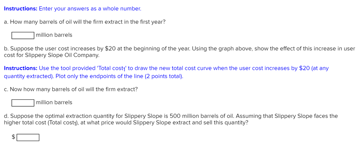 Instructions: Enter your answers as a whole number.
a. How many barrels of oil will the firm extract in the first year?
million barrels
b. Suppose the user cost increases by $20 at the beginning of the year. Using the graph above, show the effect of this increase in user
cost for Slippery Slope Oil Company.
Instructions: Use the tool provided 'Total cost,' to draw the new total cost curve when the user cost increases by $20 (at any
quantity extracted). Plot only the endpoints of the line (2 points total).
c. Now how many barrels of oil will the firm extract?
million barrels
d. Suppose the optimal extraction quantity for Slippery Slope is 500 million barrels of oil. Assuming that Slippery Slope faces the
higher total cost (Total cost1), at what price would Slippery Slope extract and sell this quantity?
