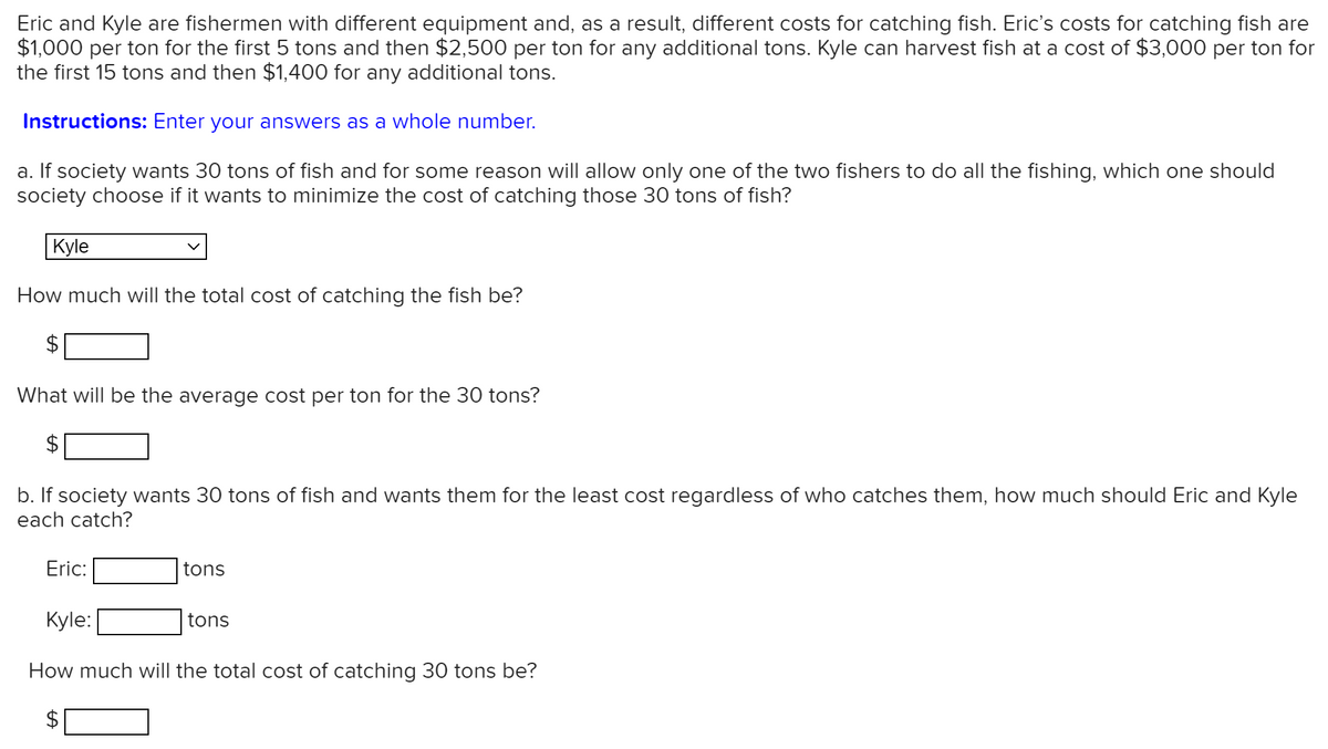 Eric and Kyle are fishermen with different equipment and, as a result, different costs for catching fish. Eric's costs for catching fish are
$1,000 per ton for the first 5 tons and then $2,500 per ton for any additional tons. Kyle can harvest fish at a cost of $3,000 per ton for
the first 15 tons and then $1,400 for any additional tons.
Instructions: Enter your answers as a whole number.
a. If society wants 30 tons of fish and for some reason will allow only one of the two fishers to do all the fishing, which one should
society choose if it wants to minimize the cost of catching those 30 tons of fish?
Kyle
How much will the total cost of catching the fish be?
What will be the average cost per ton for the 30 tons?
b. If society wants 30 tons of fish and wants them for the least cost regardless of who catches them, how much should Eric and Kyle
each catch?
Eric:
tons
Kyle:
tons
How much will the total cost of catching 30 tons be?
%24
