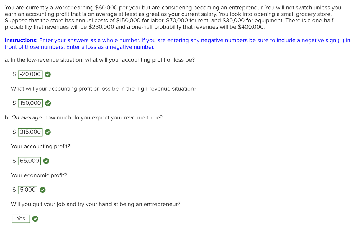 You are currently a worker earning $60,000 per year but are considering becoming an entrepreneur. You will not switch unless you
earn an accounting profit that is on average at least as great as your current salary. You look into opening a small grocery store.
Suppose that the store has annual costs of $150,000 for labor, $70,000 for rent, and $30,000 for equipment. There is a one-half
probability that revenues will be $230,000 and a one-half probability that revenues willI be $400,000.
Instructions: Enter your answers as a whole number. If you are entering any negative numbers be sure to include a negative sign (-) in
front of those numbers. Enter a loss as a negative number.
a. In the low-revenue situation, what will your accounting profit or loss be?
$ -20,000
What will your accounting profit or loss be in the high-revenue situation?
$ 150,000
b. On average, how much do you expect your revenue to be?
$ 315,000
Your accounting profit?
$ 65,000
Your economic profit?
$ 5,000
Will you quit your job and try your hand at being an entrepreneur?
Yes
