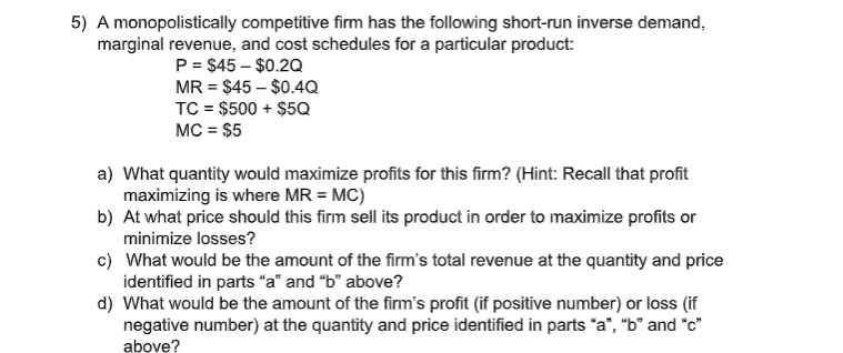 5) A monopolistically competitive firm has the following short-run inverse demand,
marginal revenue, and cost schedules for a particular product:
P = $45 – $0.2Q
MR = $45 – $0.4Q
TC = $500 + $5Q
MC = $5
a) What quantity would maximize profits for this firm? (Hint: Recall that profit
maximizing is where MR = MC)
b) At what price should this firm sell its product in order to maximize profits or
minimize losses?
c) What would be the amount of the firm's total revenue at the quantity and price
identified in parts "a" and "b" above?
d) What would be the amount of the firm's profit (if positive number) or loss (if
negative number) at the quantity and price identified in parts *a", "b" and "c"
above?
