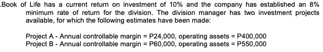 Book of Life has a current return on investment of 10% and the company has established an 8%
minimum rate of return for the division. The division manager has two investment projects
available, for which the following estimates have been made:
Project A - Annual controllable margin = P24,000, operating assets = P400,000
Project B - Annual controllable margin = P60,000, operating assets = P550,000
