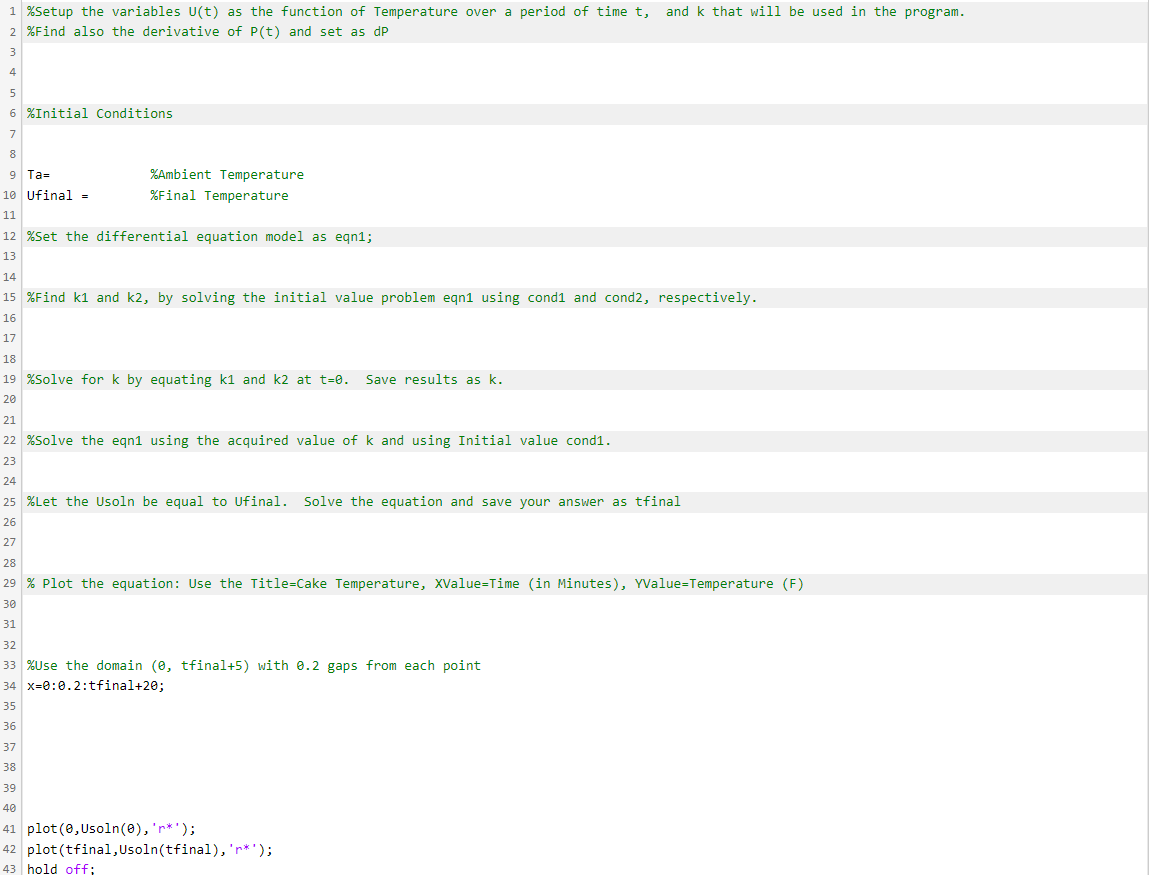 1 %Setup the variables U(t) as the function of Temperature over a period of time t, and k that will be used in the program.
2 %Find also the derivative of P(t) and set as dP
3
4
5
6 %Initial Conditions
7
8
9 Ta=
%Ambient Temperature
10 Ufinal =
%Final Temperature
11
12 %Set the differential equation model as eqn1;
13
14
15 %Find k1 and k2, by solving the initial value problem eqn1 using cond1 and cond2, respectively.
16
17
18
19 %Solve for k by equating k1 and k2 at t=0. Save results as k.
20
21
22 %Solve the eqn1 using the acquired value of k and using Initial value cond1.
23
24
25 %Let the Usoln be equal to Ufinal. Solve the equation and save your answer as tfinal
26
27
28
29 % Plot the equation: Use the Title=Cake Temperature, XValue=Time (in Minutes), YValue=Temperature (F)
30
31
32
33 %Use the domain (0, tfinal+5) with e.2 gaps from each point
34 x=0:0.2:tfinal+20;
35
36
37
38
39
40
41 plot (0,Usoln(0), 'r*');
42 plot (tfinal,Usoln(tfinal), 'r*');
43 hold off;
