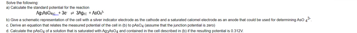 Solve the following:
a) Calculate the standard potential for the reaction
Ag:AsOais+ 3e 2 3Agis) + AsO2
b) Give a schematic representation of the cell with a silver indicator electrode as the cathode and a saturated calomel electrode as an anode that could be used for determining AsO 43.
c. Derive an equation that relates the measured potential of the cell in (b) to pAsO4 (assume that the junction potential is zero)
d. Calculate the pAsO4 of a solution that is saturated with Ag3AsO4 and contained in the cell described in (b) if the resulting potential is 0.312V.
