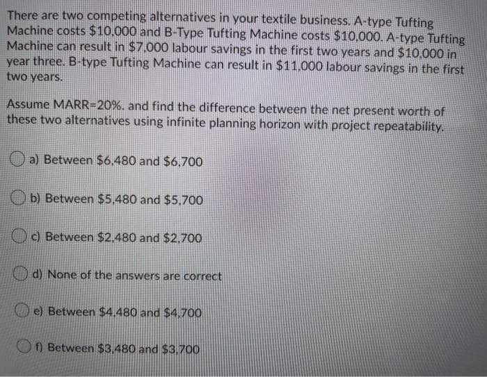 There are two competing alternatives in your textile business. A-type Tufting
Machine costs $10,000 and B-Type Tufting Machine costs $10,000. A-type Tufting
Machine can result in $7.000 labour savings in the first two years and $10.000 in
year three. B-type Tufting Machine can result in $11.000 labour savings in the first
two years.
Assume MARR=20%. and find the difference between the net present worth of
these two alternatives using infinite planning horizon with project repeatability.
a) Between $6.480 and $6,700
O b) Between $5.480 and $5,700
O c) Between $2.480 and $2,700
d) None of the answers are correct
O e) Between $4.480 and $4,700
f) Between $3,480 and $3.700
