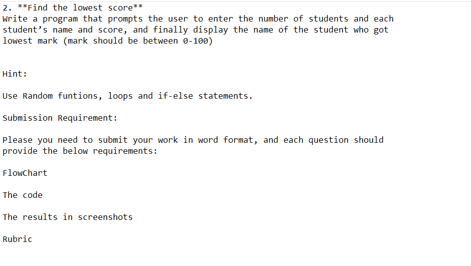 2. **Find the lowest score**
Write a program that prompts the user to enter the number of students and each
student's name and score, and finally display the name of the student who got
lowest mark (mark should be between 0-100)
Hint:
Use Random funtions, loops and if-else statements.
Submission Requirement:
Please you need to submit your work in word format, and each question should
provide the below requirements:
Flowchart
The code
The results in screenshots
Rubric