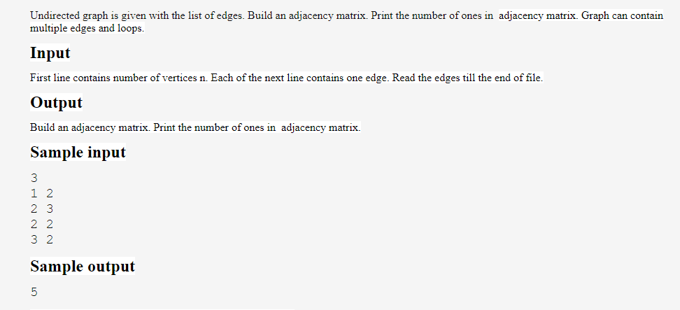 Undirected graph is given with the list of edges. Build an adjacency matrix. Print the number of ones in adjacency matrix. Graph can contain
multiple edges and loops.
Input
First line contains number of vertices n. Each of the next line contains one edge. Read the edges till the end of file.
Output
Build an adjacency matrix. Print the number of ones in adjacency matrix.
Sample input
3
1 2
23
22
32
Sample output
5