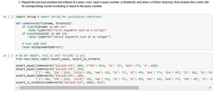 2. Repeat the previous problem but instead of a query word, input a query number (a threshold) and return a Python dictionary that contains the words with
its corresponding counts exceeding or equal to the query number
In [ ]: import string # import string for punctuation characters
def commonwords (filename, threshold):
if type(filename) is not str:
raise TypeError("First arguments must be a string")
if type (threshold) is not int:
raise TypeError("Second arguments must be an integer")
# YOUR CODE HERE
raise NotImplementedError()
In [ ]: # DO NOT MODIFY, THIS IS UNIT TESTING! [1 pt]
from nose.tools import assert_equal, assert_is_instance
assert equal (commonwords ("alice29.txt", see), ('the': 1514, "to': 717, 'and': 774, 'a': 610})
assert equal (commonwords ("alice29.txt", 350),
('I': 401, 'the': 1514, 'Alice': 385, 'was': 352, 'to': 717, 'of': 493, "and': 774, 'she': 497, 'it': 482, 'in': 35)
assert equal (commonwords ("alice29.txt", 200),
('I': 401, 'the': 1514, 'Alice': 385, 'Nas': 352, 'to': 717, 'of': 493, 'her': 243, 'and': 774, "she': 497, "it': 4
assert_is_instance (connonwords("alice29.txt", 1000), dict)