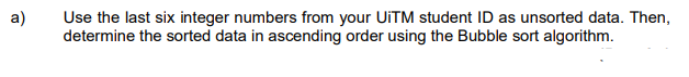 a)
Use the last six integer numbers from your UiTM student ID as unsorted data. Then,
determine the sorted data in ascending order using the Bubble sort algorithm.