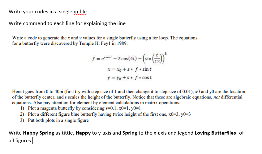 Write your codes in a single m.file
Write commend to each line for explaining the line
Write a code to generate the x and y values for a single butterfly using a for loop. The equations
for a butterfly were discovered by Temple H. Feyl in 1989:
f = ecost - 2 cos(4t) -(sin )
x = xo +s* f * sint
y = yo +s f* cost
Here t goes from 0 to 40pi (first try with step size of 1 and then change it to step size of 0.01), x0 and y0 are the location
of the butterfly center, and s scales the height of the butterfly. Notice that these are algebraic equations, not differential
equations. Also pay attention for element by element calculations in matrix operations.
1) Plot a magenta butterfly by considering s=0.1, x0=1, y0=1
2) Plot a different figure blue butterfly having twice height of the first one, x0=3, y0=3
3) Put both plots in a single figure
Write Happy Spring as tittle, Happy to y-axis and Spring to the x-axis and legend Loving Butterflies! of
all figures.
