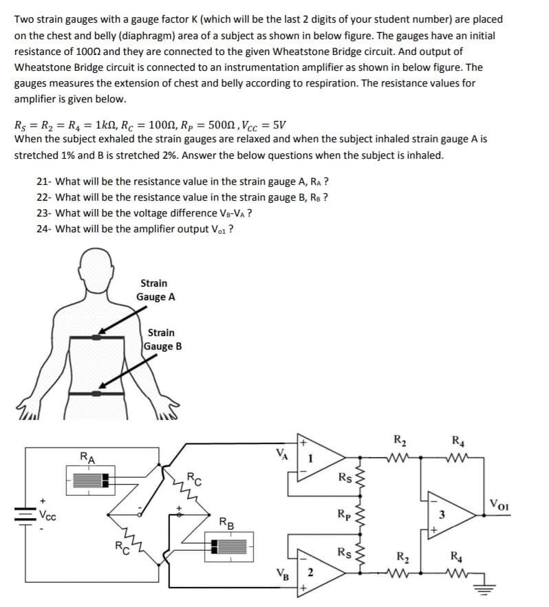 Two strain gauges with a gauge factor K (which will be the last 2 digits of your student number) are placed
on the chest and belly (diaphragm) area of a subject as shown in below figure. The gauges have an initial
resistance of 1000 and they are connected to the given Wheatstone Bridge circuit. And output of
Wheatstone Bridge circuit is connected to an instrumentation amplifier as shown in below figure. The
gauges measures the extension of chest and belly according to respiration. The resistance values for
amplifier is given below.
Rs = R, = R4 = 1kN, R. = 1000, Rp = 5000 , Vcc = 5V
When the subject exhaled the strain gauges are relaxed and when the subject inhaled strain gauge A is
stretched 1% and B is stretched 2%. Answer the below questions when the subject is inhaled.
21- What will be the resistance value in the strain gauge A, RA ?
22- What will be the resistance value in the strain gauge B, Rs ?
23- What will be the voltage difference Vg-VA ?
24- What will be the amplifier output Vo1 ?
Strain
Gauge A
Strain
Gauge B
R2
R4
VA
1
RA
Rs
RC
Voi
Rp
Vcc
RB
RO
Rs
R2
R4
VB
2
3.
