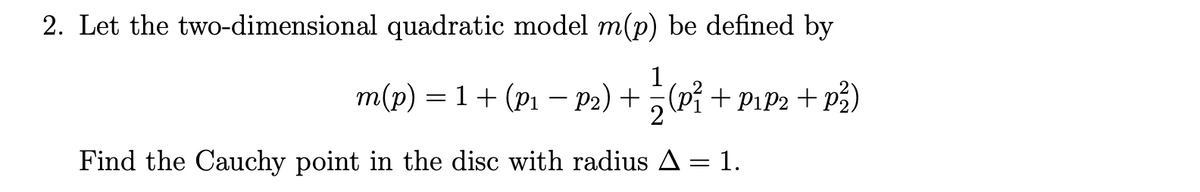 2. Let the two-dimensional quadratic model m(p) be defined by
1
m(p) = 1+ (p1 – P2) + ;(Pỉ + Pıp2 + p2)
Find the Cauchy point in the disc with radius A= 1.
