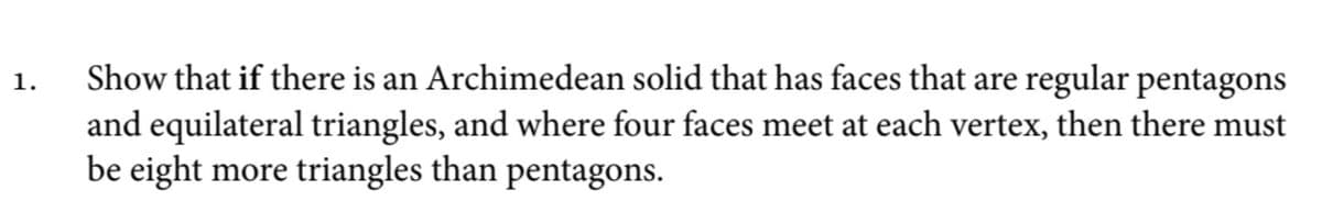 Show that if there is an Archimedean solid that has faces that are regular pentagons
and equilateral triangles, and where four faces meet at each vertex, then there must
be eight more triangles than pentagons.
1.
