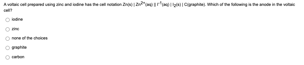 A voltaic cell prepared using zinc and iodine has the cell notation Zn(s) | Zn2+(aq) || r-1(aq) | 12(s) | C(graphite). Which of the following is the anode in the voltaic
cell?
iodine
O zinc
O none of the choices
O graphite
carbon
